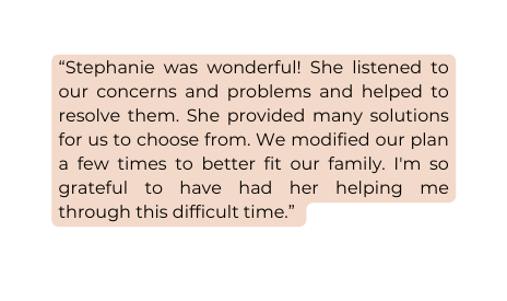 Stephanie was wonderful She listened to our concerns and problems and helped to resolve them She provided many solutions for us to choose from We modified our plan a few times to better fit our family I m so grateful to have had her helping me through this difficult time