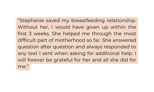 Stephanie saved my breastfeeding relationship Without her I would have given up within the first 3 weeks She helped me through the most difficult part of motherhood so far She answered question after question and always responded to any text I sent when asking for additional help I will forever be grateful for her and all she did for me