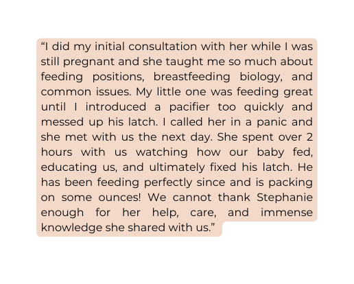 I did my initial consultation with her while I was still pregnant and she taught me so much about feeding positions breastfeeding biology and common issues My little one was feeding great until I introduced a pacifier too quickly and messed up his latch I called her in a panic and she met with us the next day She spent over 2 hours with us watching how our baby fed educating us and ultimately fixed his latch He has been feeding perfectly since and is packing on some ounces We cannot thank Stephanie enough for her help care and immense knowledge she shared with us