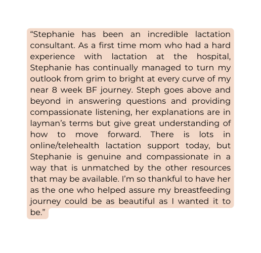 Stephanie has been an incredible lactation consultant As a first time mom who had a hard experience with lactation at the hospital Stephanie has continually managed to turn my outlook from grim to bright at every curve of my near 8 week BF journey Steph goes above and beyond in answering questions and providing compassionate listening her explanations are in layman s terms but give great understanding of how to move forward There is lots in online telehealth lactation support today but Stephanie is genuine and compassionate in a way that is unmatched by the other resources that may be available I m so thankful to have her as the one who helped assure my breastfeeding journey could be as beautiful as I wanted it to be
