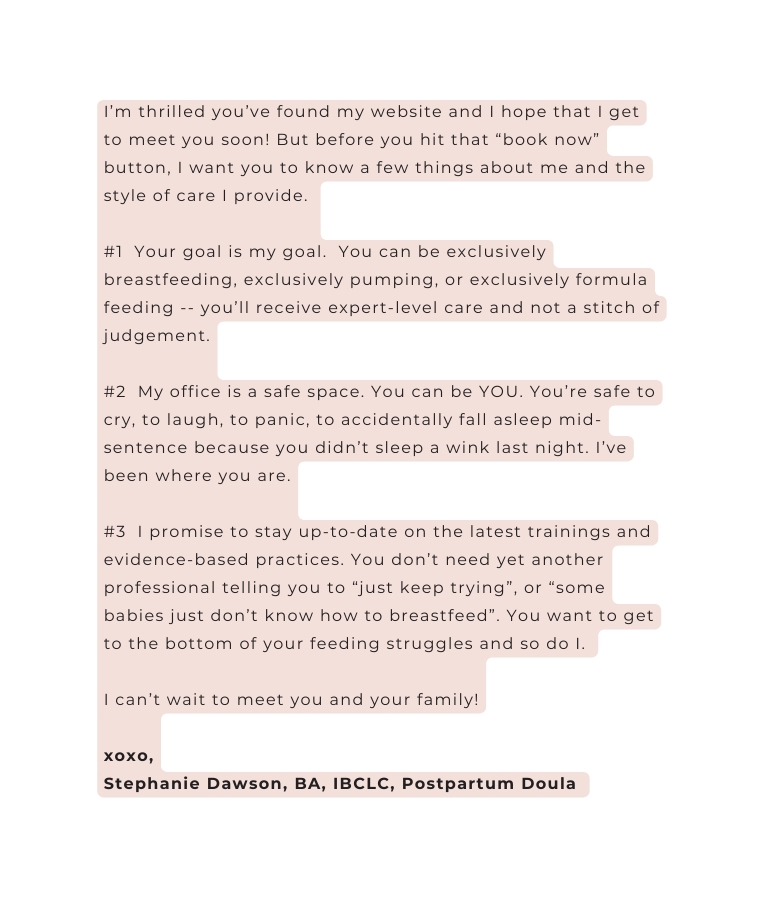 I m thrilled you ve found my website and I hope that I get to meet you soon But before you hit that book now button I want you to know a few things about me and the style of care I provide 1 Your goal is my goal You can be exclusively breastfeeding exclusively pumping or exclusively formula feeding you ll receive expert level care and not a stitch of judgement 2 My office is a safe space You can be YOU You re safe to cry to laugh to panic to accidentally fall asleep mid sentence because you didn t sleep a wink last night I ve been where you are 3 I promise to stay up to date on the latest trainings and evidence based practices You don t need yet another professional telling you to just keep trying or some babies just don t know how to breastfeed You want to get to the bottom of your feeding struggles and so do I I can t wait to meet you and your family xoxo Stephanie Dawson BA IBCLC Postpartum Doula